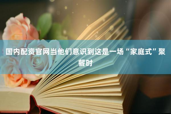 国内配资官网当他们意识到这是一场“家庭式”聚餐时