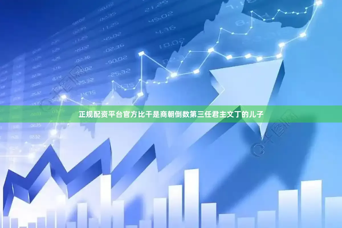 正规配资平台官方比干是商朝倒数第三任君主文丁的儿子