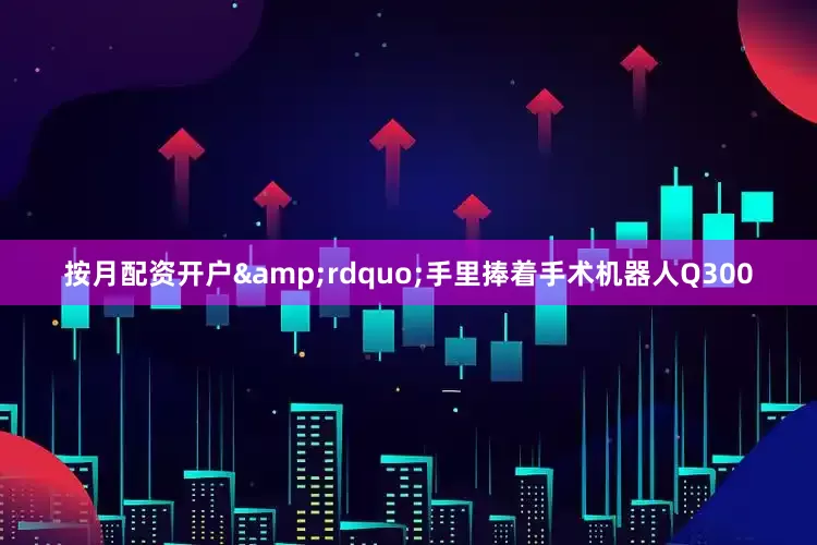 按月配资开户&rdquo;手里捧着手术机器人Q300