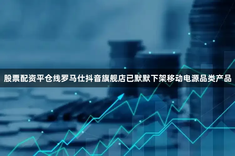 股票配资平仓线罗马仕抖音旗舰店已默默下架移动电源品类产品