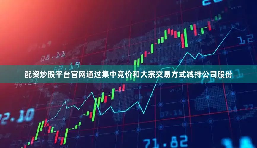 配资炒股平台官网通过集中竞价和大宗交易方式减持公司股份