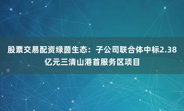 股票交易配资绿茵生态：子公司联合体中标2.38亿元三清山港首服务区项目