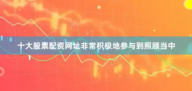 十大股票配资网址非常积极地参与到照顾当中