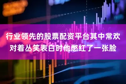 行业领先的股票配资平台其中常欢对着丛笑表白时他憋红了一张脸