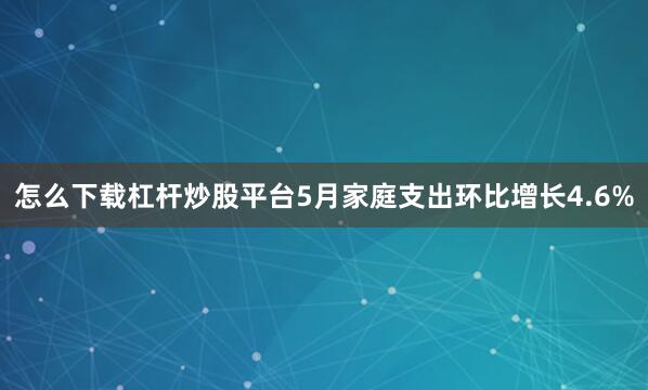 怎么下载杠杆炒股平台5月家庭支出环比增长4.6%