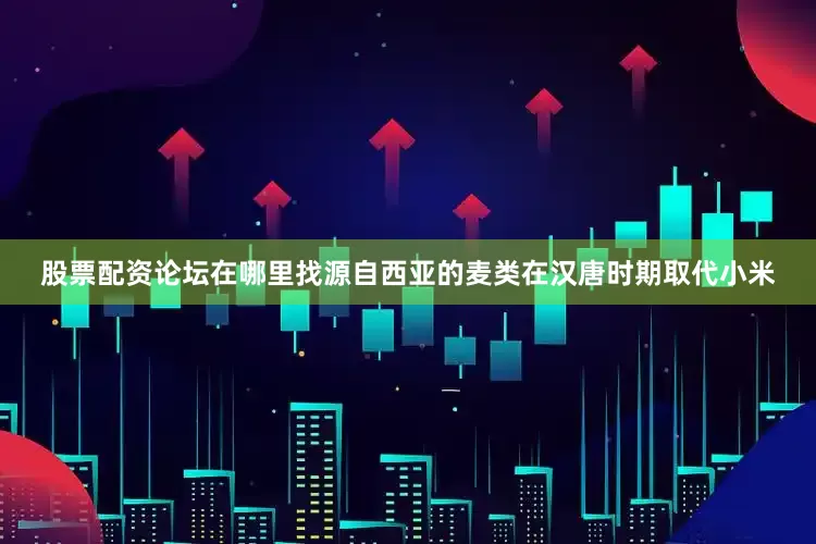 股票配资论坛在哪里找源自西亚的麦类在汉唐时期取代小米