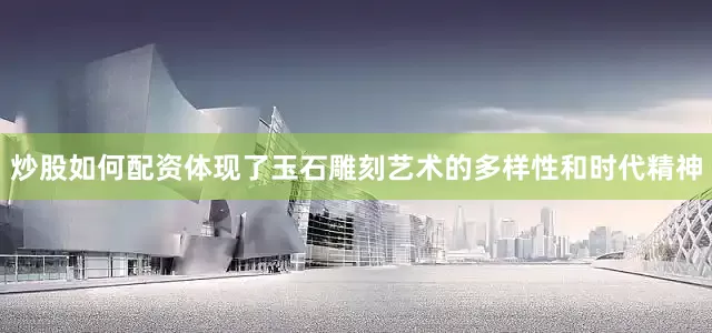 炒股如何配资体现了玉石雕刻艺术的多样性和时代精神