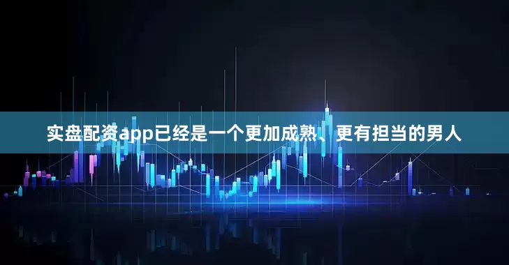 实盘配资app已经是一个更加成熟、更有担当的男人