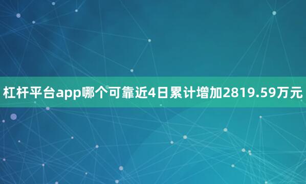 杠杆平台app哪个可靠近4日累计增加2819.59万元