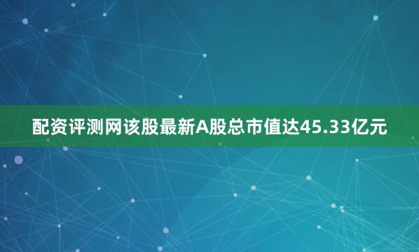 配资评测网该股最新A股总市值达45.33亿元